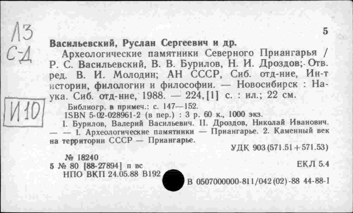 ﻿/Із
с-4
5

Васильевский, Руслан Сергеевич и др.
Археологические памятники Северного Приангарья / P. С. Васильевский, В. В. Бурилов, Н. И. Дроздов; Отв. ред. В. И. Молодин; АН СССР, Сиб. отд-ние, Ин-т истории, филологии и философии. — Новосибирск : Наука. Сиб. отд-ние, 1988. — 224,[1] с. : ил.; 22 см.
Библиогр. в примеч.: с. 147—152.
ISBN 5-02-028961-2 (в пер.) : 3 р. 60 к., 1000 экз.
I. Бурилов, Валерий Васильевич. II. Дроздов, Николай Иванович. — — 1. Археологические памятники — Приангарье. 2. Каменный век на территории СССР — Приангарье.
УДК 903(571.51+571.53)
№ 18240
5 № 80 (88-27894] п вс НПО ВКП 24.05.88 В192
ЕКЛ 5.4
В 0507000000-811/042 (02)-88 44-88-1